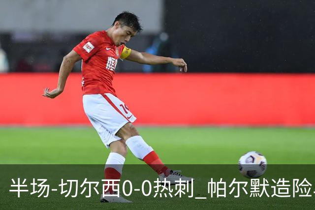 半场-切尔西0-0热刺 帕尔默造险马尔穆什失良机彭德斯神扑救主