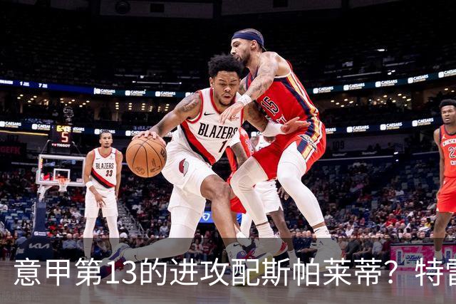 意甲第13的进攻配斯帕莱蒂?特雷维萨尼点名尤文引援